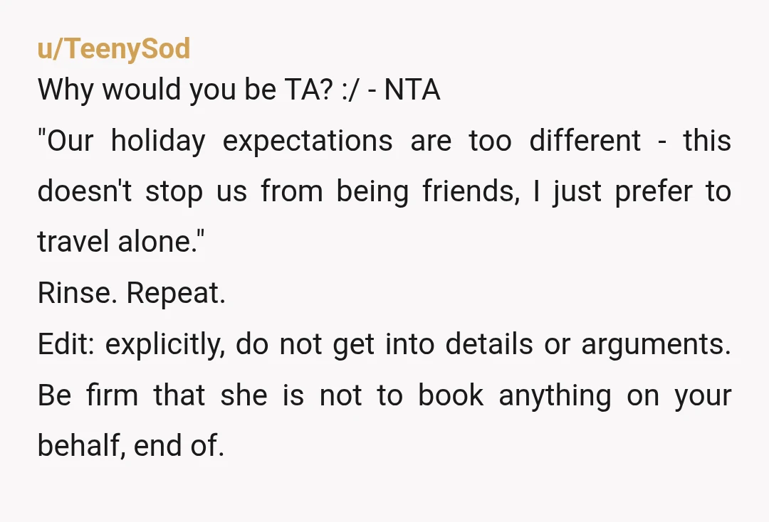 u/TeenySod Why would you be TA? :/ - NTA "Our holiday expectations are too different - this doesn't stop us from being friends, I just prefer to travel alone." Rinse....
