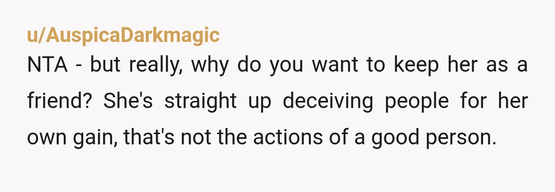 u/AuspicaDarkmagic NTA - but really, why do you want to keep her as a friend? She's straight up deceiving people for her own gain, that's not the actions of a...