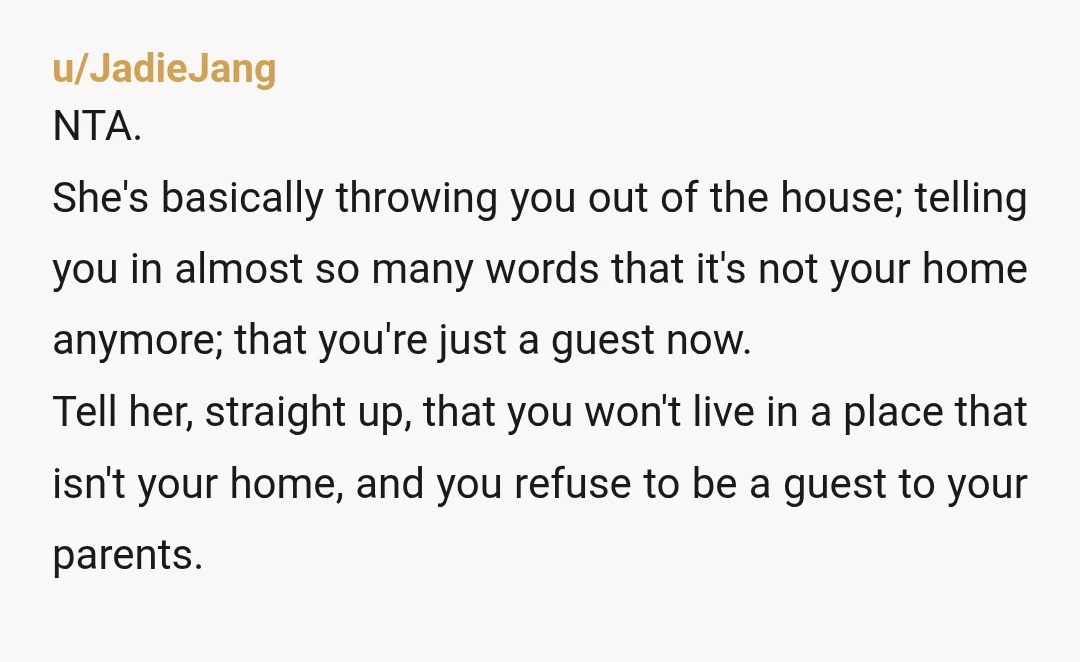 u/JadieJang NTA. She's basically throwing you out of the house; telling you in almost so many words that it's not your home anymore; that you're just a guest now. Tell...