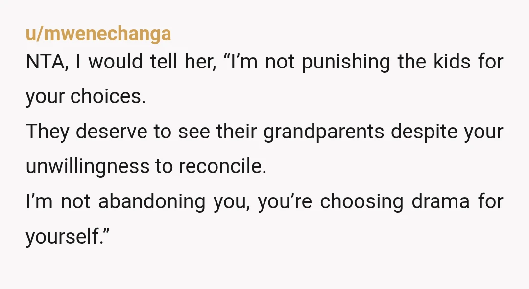 u/mwenechanga NTA, I would tell her, “I’m not punishing the kids for your choices. They deserve to see their grandparents despite your unwillingness to reconcile. I’m not abandoning you, you’re...