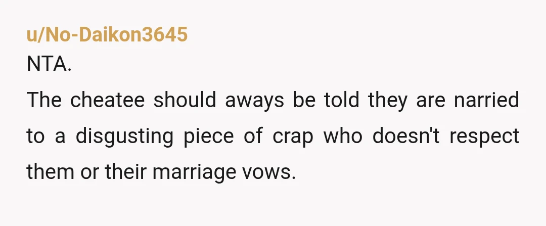 u/No-Daikon3645
NTA.
The cheatee should aways be told they are narried to a disgusting piece of crap who doesn't respect them or their marriage vows.