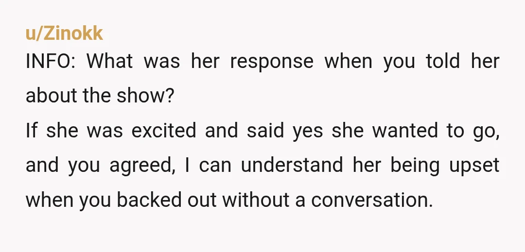 u/Zinokk INFO: What was her response when you told her about the show? If she was excited and said yes she wanted to go, and you agreed, I can understand...