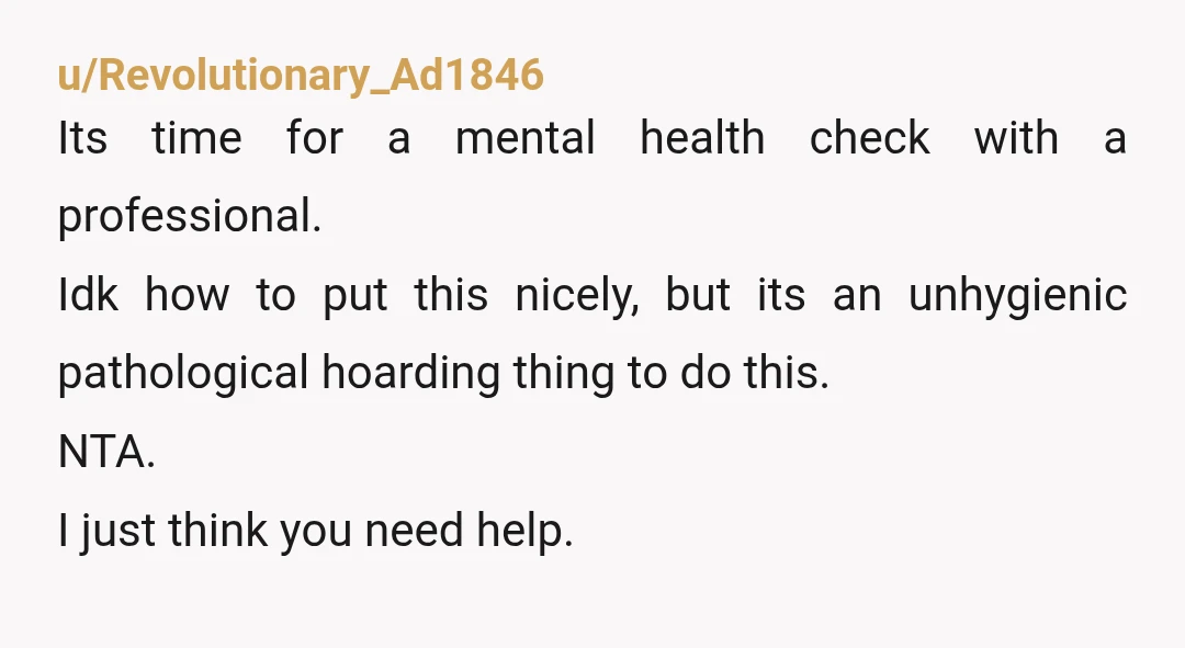 u/Revolutionary_Ad1846 Its time for a mental health check with a professional. Idk how to put this nicely, but its an unhygienic pathological hoarding thing to do this. NTA. I just...