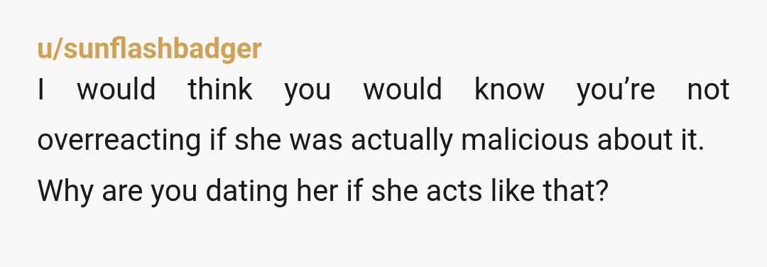 u/sunflashbadger
I would think you would know you’re not overreacting if she was actually malicious about it.
Why are you dating her if she acts like that?