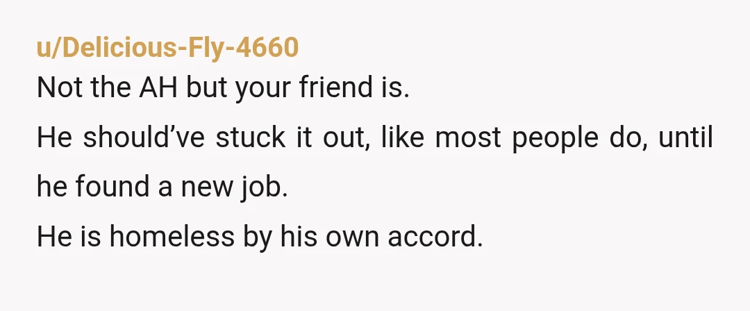 u/Delicious-Fly-4660
Not the AH but your friend is.
He should’ve stuck it out, like most people do, until he found a new job.
He is homeless by his own accord.