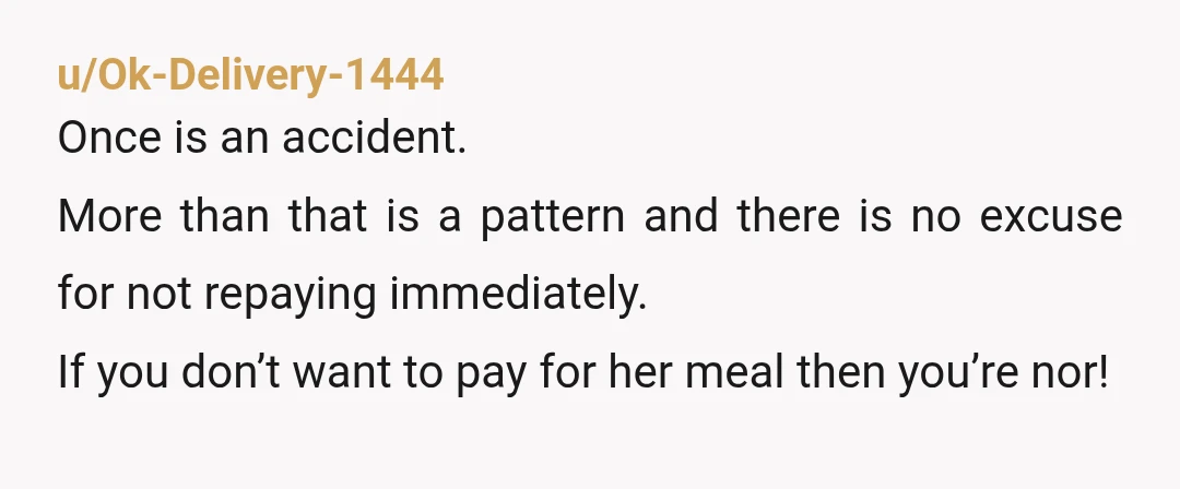 u/Ok-Delivery-1444 Once is an accident. More than that is a pattern and there is no excuse for not repaying immediately. If you don’t want to pay for her meal then...