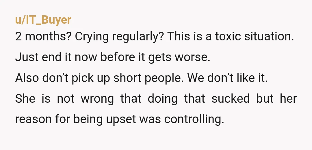 u/IT_Buyer 2 months? Crying regularly? This is a toxic situation. Just end it now before it gets worse. Also don’t pick up short people. We don’t like it. She is...
