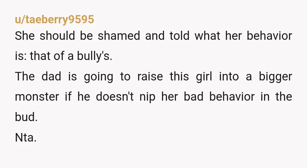 u/taeberry9595 She should be shamed and told what her behavior is: that of a bully's. The dad is going to raise this girl into a bigger monster if he doesn't...