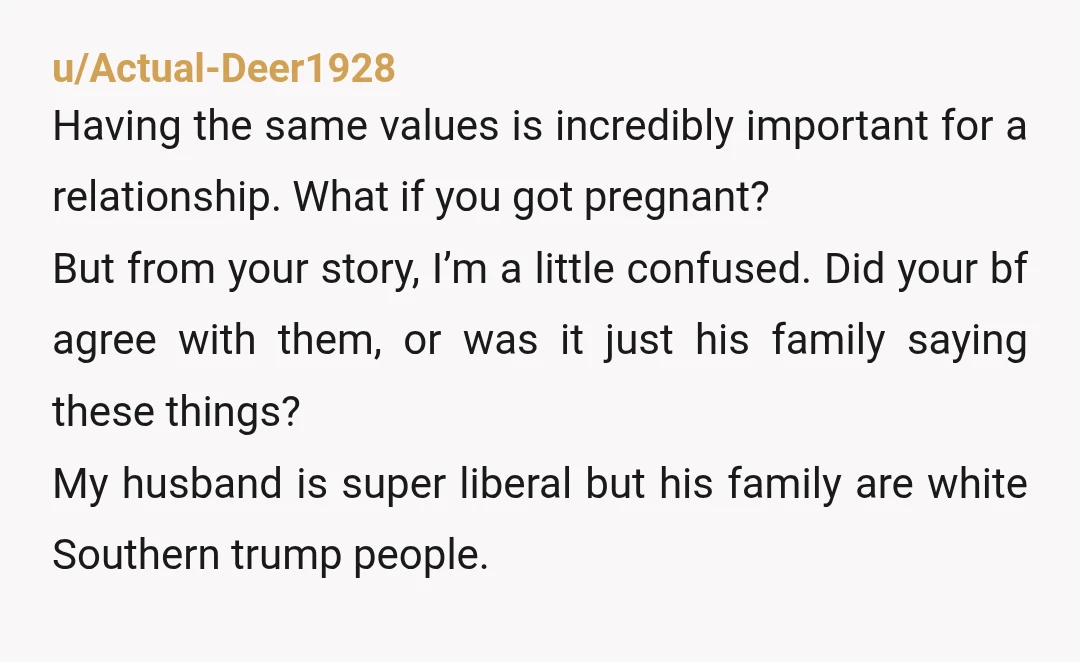 u/Actual-Deer1928 Having the same values is incredibly important for a relationship. What if you got pregnant?  But from your story, I’m a little confused. Did your bf agree with them,...