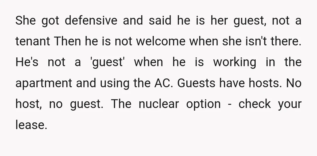 She got defensive and said he is her guest, not a tenant Then he is not welcome when she isn't there. He's not a 'guest' when he is working in...