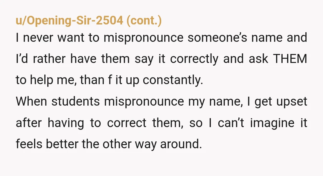 u/Beginning_Flower_390 Not in the wrong. Once or twice sure but if she’s actively mocking your name and then cursing at you. She’s in the wrong. Having your name pronounced correctly...