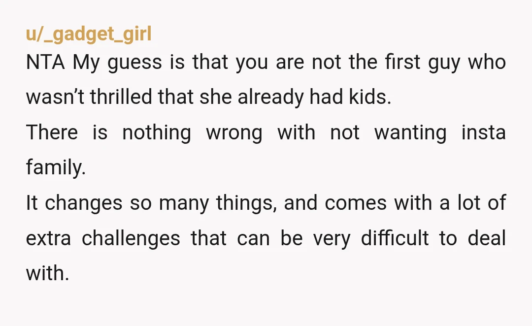 u/_gadget_girl NTA My guess is that you are not the first guy who wasn’t thrilled that she already had kids. There is nothing wrong with not wanting insta family. It...