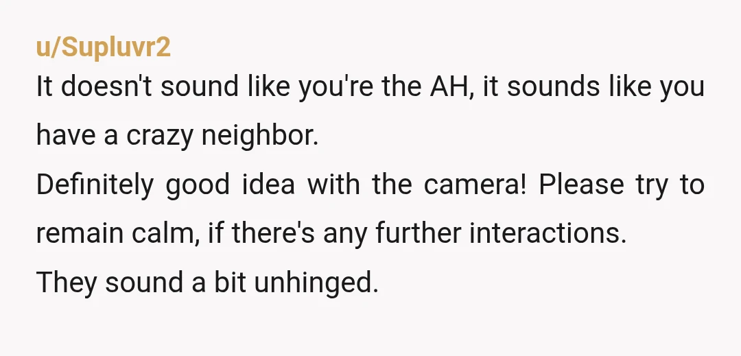 u/Supluvr2 It doesn't sound like you're the AH, it sounds like you have a crazy neighbor. Definitely good idea with the camera! Please try to remain calm, if there's any...