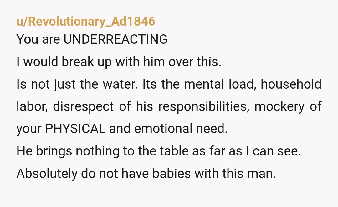 u/Revolutionary_Ad1846 You are UNDERREACTING I would break up with him over this. Is not just the water. Its the mental load, household labor, disrespect of his responsibilities, mockery of your...