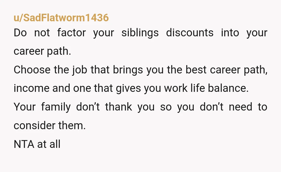 u/SadFlatworm1436 Do not factor your siblings discounts into your career path. Choose the job that brings you the best career path, income and one that gives you work life balance....