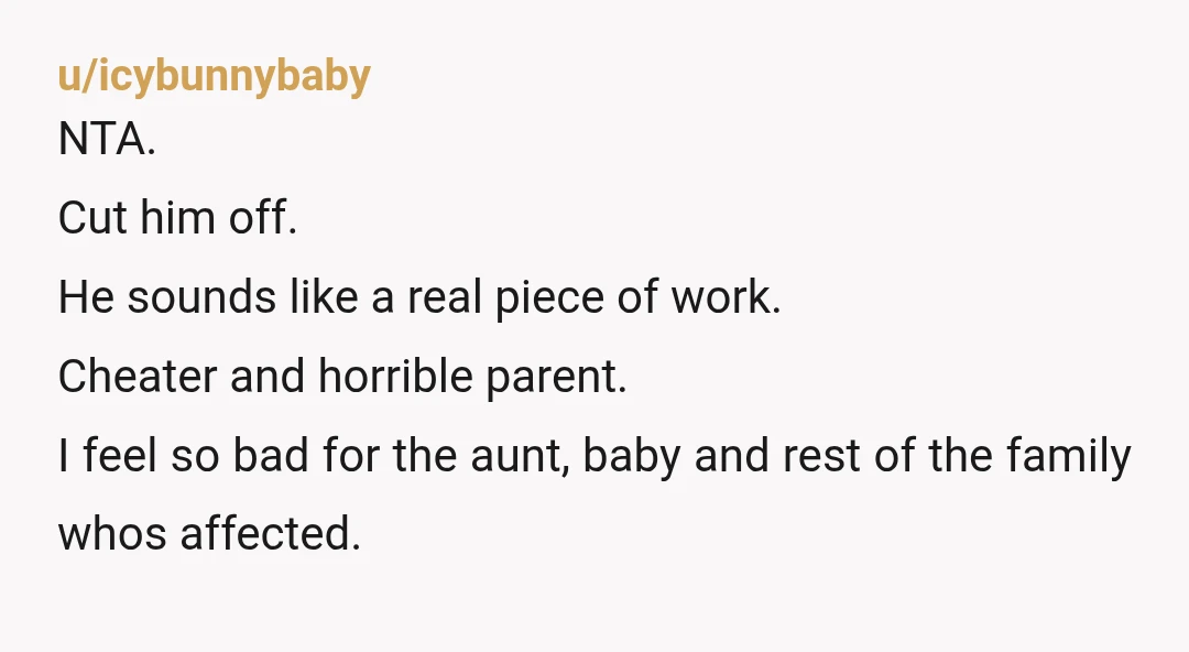 u/icybunnybaby NTA. Cut him off. He sounds like a real piece of work. Cheater and horrible parent. I feel so bad for the aunt, baby and rest of the family...