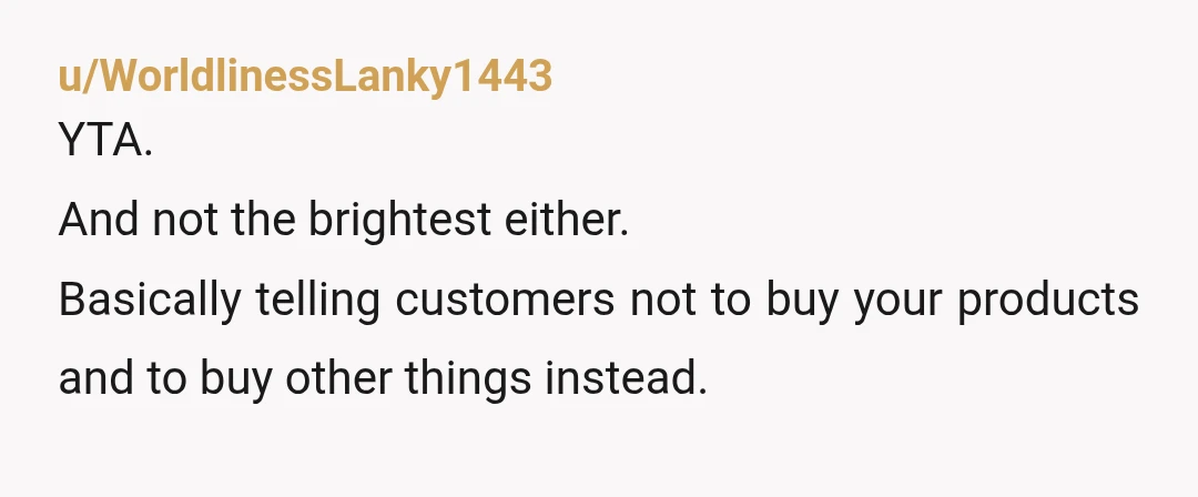 u/WorldlinessLanky1443
YTA.
And not the brightest either.
Basically telling customers not to buy your products and to buy other things instead.