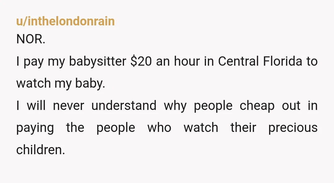 u/inthelondonrain NOR. I pay my babysitter $20 an hour in Central Florida to watch my baby. I will never understand why people cheap out in paying the people who watch...