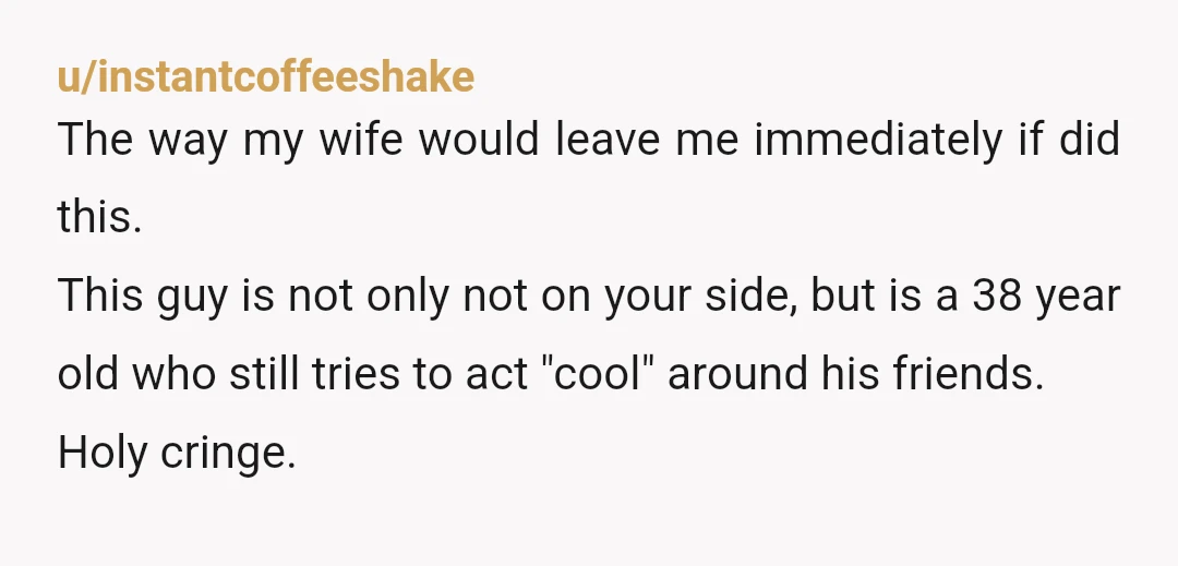 u/instantcoffeeshake The way my wife would leave me immediately if did this. This guy is not only not on your side, but is a 38 year old who still tries...