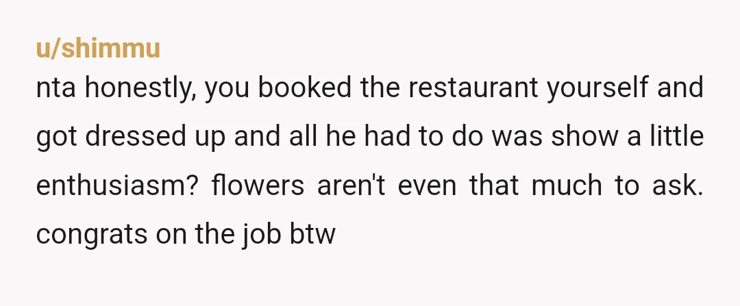 u/shimmu nta honestly, you booked the restaurant yourself and got dressed up and all he had to do was show a little enthusiasm? flowers aren't even that much to ask....