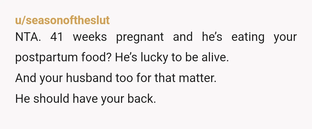 u/seasonoftheslut
NTA. 41 weeks pregnant and he’s eating your postpartum food? He’s lucky to be alive.
And your husband too for that matter.
He should have your back.