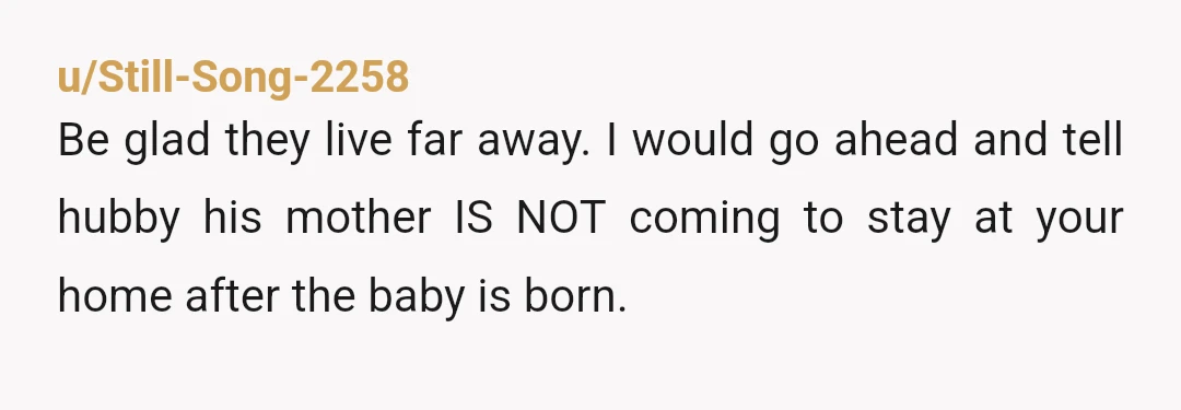u/Still-Song-2258
Be glad they live far away. I would go ahead and tell hubby his mother IS NOT coming to stay at your home after the baby is born.