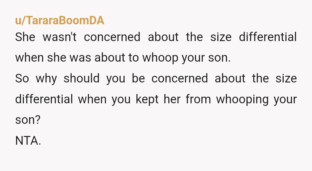 u/TararaBoomDA She wasn't concerned about the size differential when she was about to whoop your son. So why should you be concerned about the size differential when you kept her...