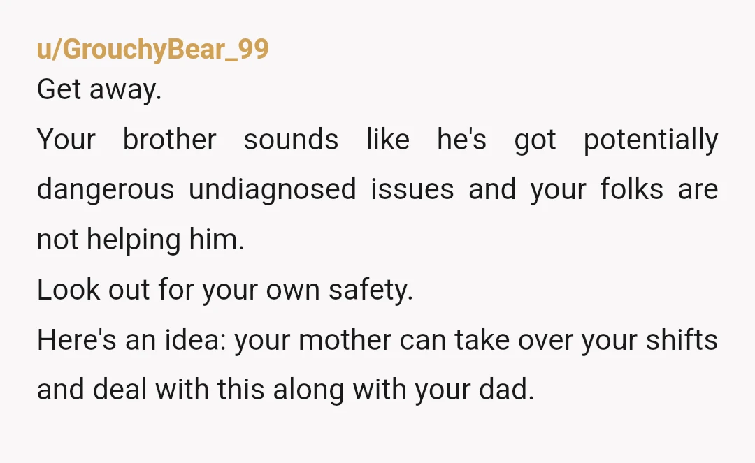 u/GrouchyBear_99 Get away. Your brother sounds like he's got potentially dangerous undiagnosed issues and your folks are not helping him. Look out for your own safety. Here's an idea: your...
