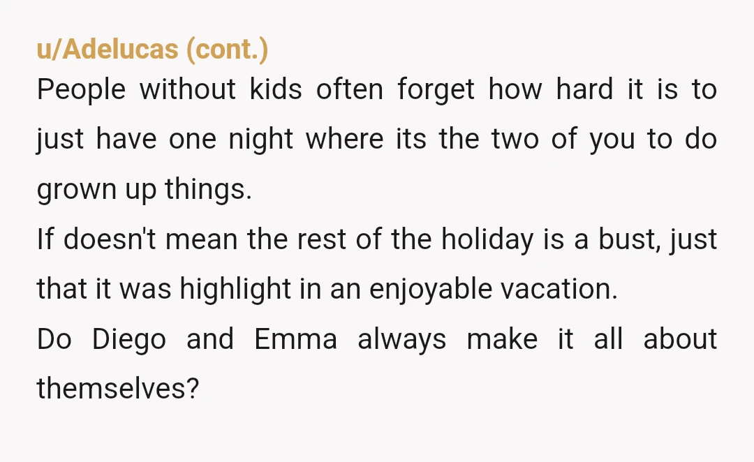 u/RamenNoodles620 NTA Diego and Emma sound childish, dramatic and exhausting. They escalated every situation where there was no need. Diego may also need some anger management classes. They both need...