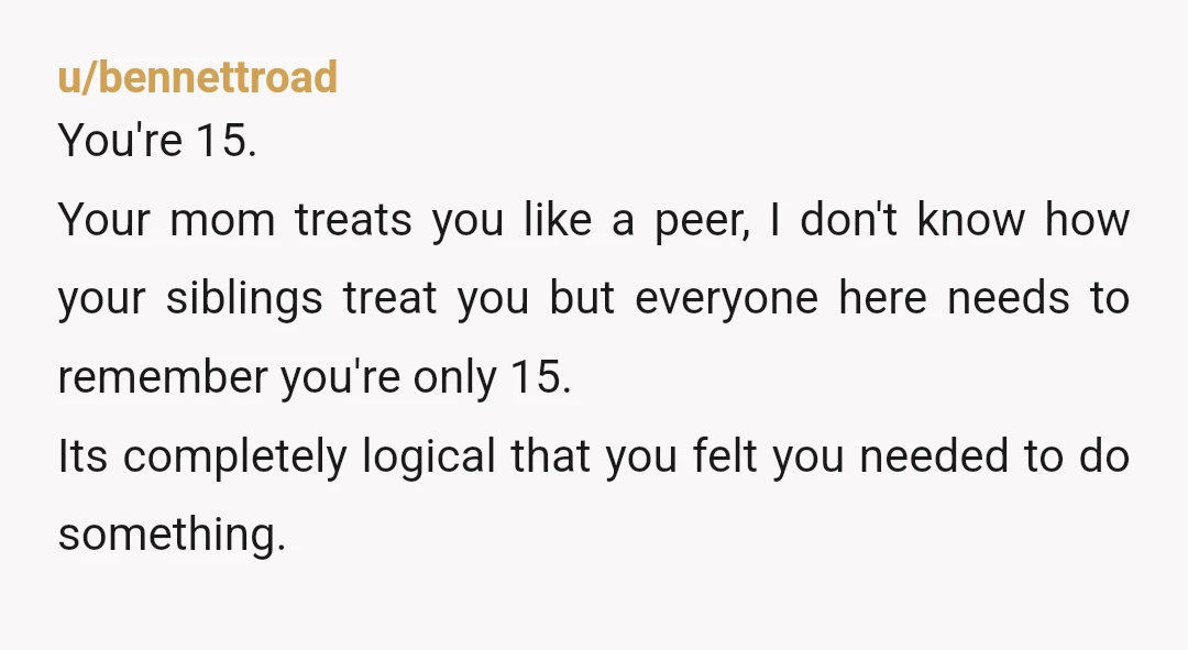 u/bennettroad You're 15. Your mom treats you like a peer, I don't know how your siblings treat you but everyone here needs to remember you're only 15. Its completely logical...