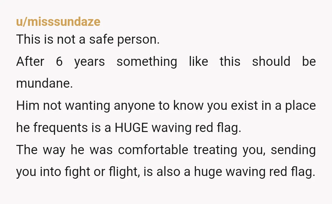 u/misssundaze This is not a safe person. After 6 years something like this should be mundane. Him not wanting anyone to know you exist in a place he frequents is...