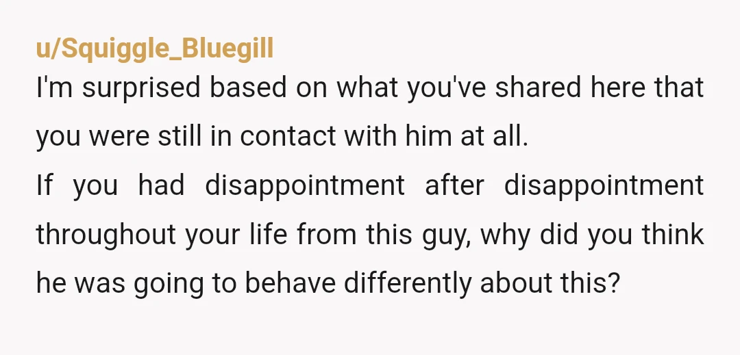 u/Squiggle_Bluegill I'm surprised based on what you've shared here that you were still in contact with him at all. If you had disappointment after disappointment throughout your life from this...