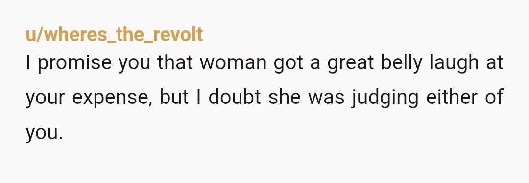 u/wheres_the_revolt
I promise you that woman got a great belly laugh at your expense, but I doubt she was judging either of you.