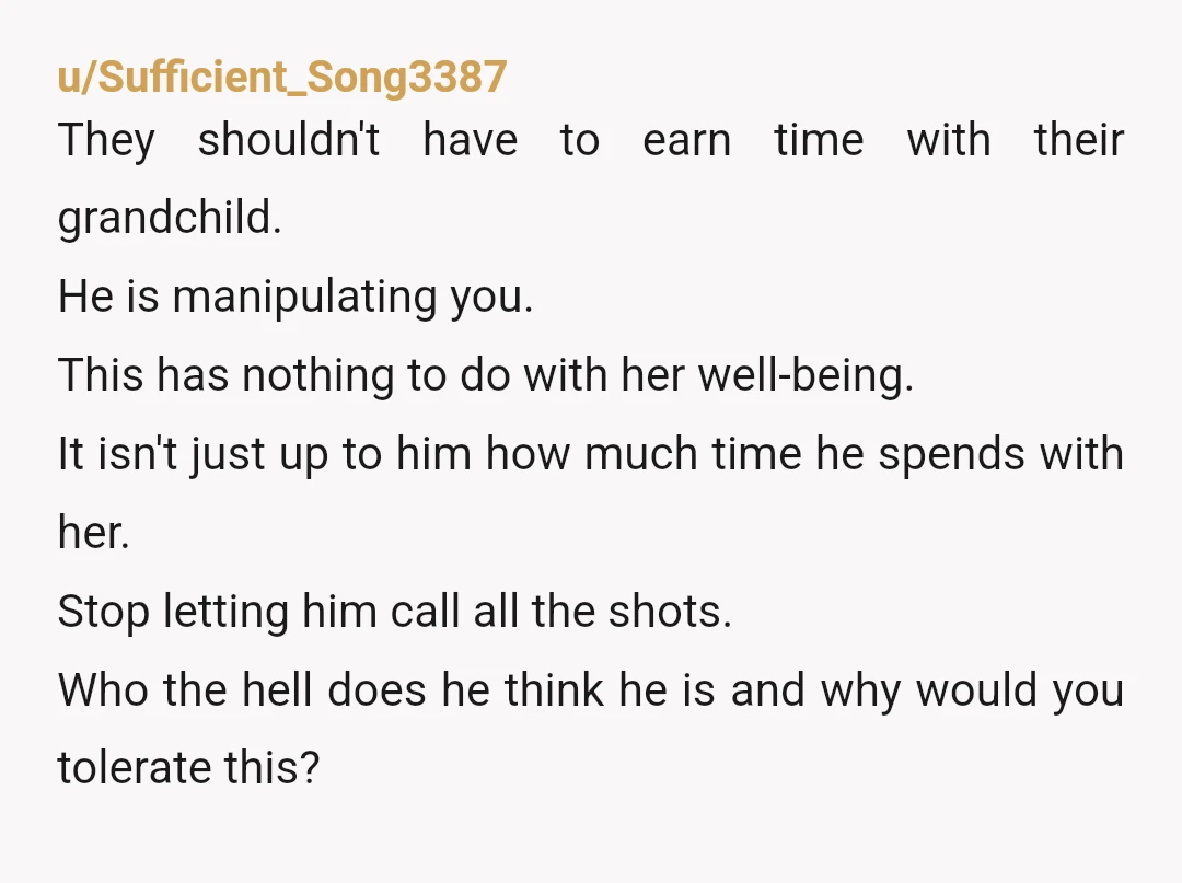 u/Sufficient_Song3387 They shouldn't have to earn time with their grandchild. He is manipulating you. This has nothing to do with her well-being. It isn't just up to him how much...