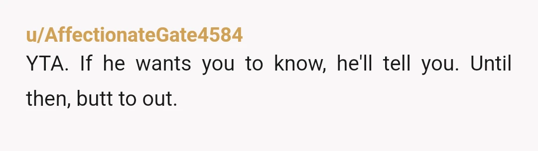 u/AffectionateGate4584
YTA. If he wants you to know, he'll tell you. Until then, butt to out.