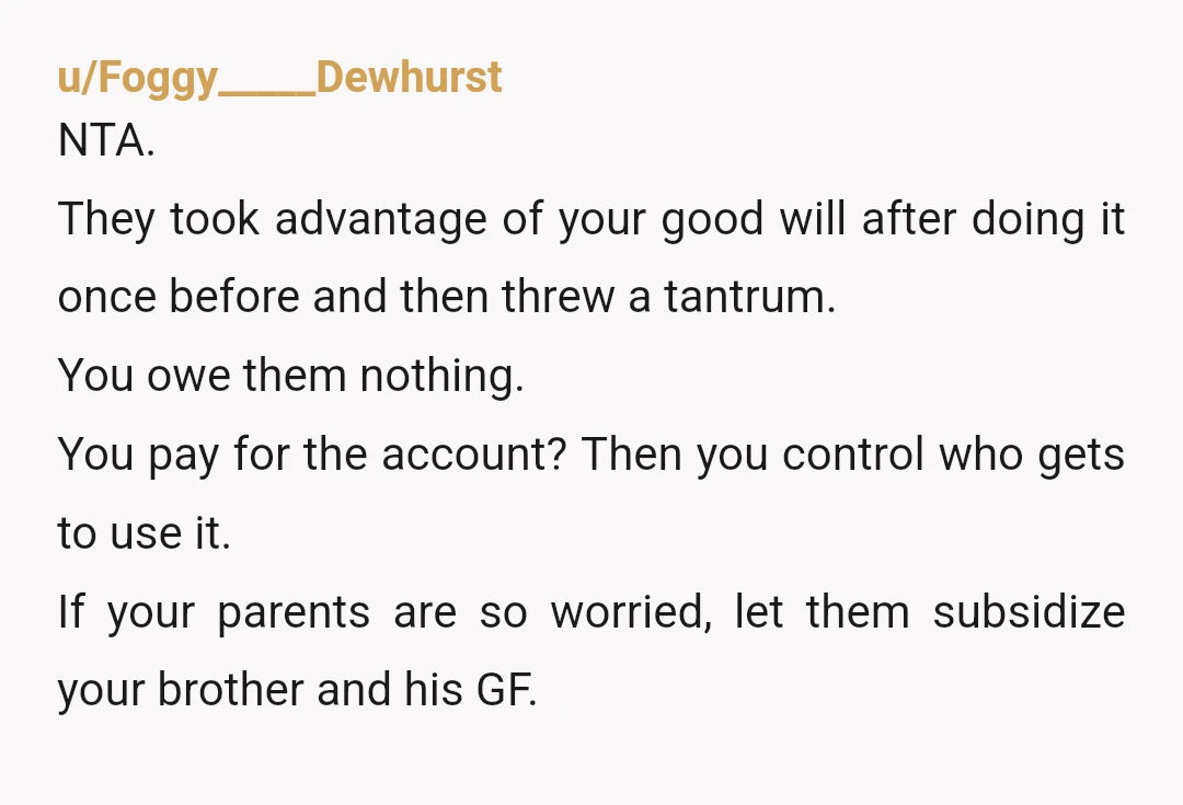 u/Foggy_____Dewhurst NTA. They took advantage of your good will after doing it once before and then threw a tantrum. You owe them nothing. You pay for the account? Then you...