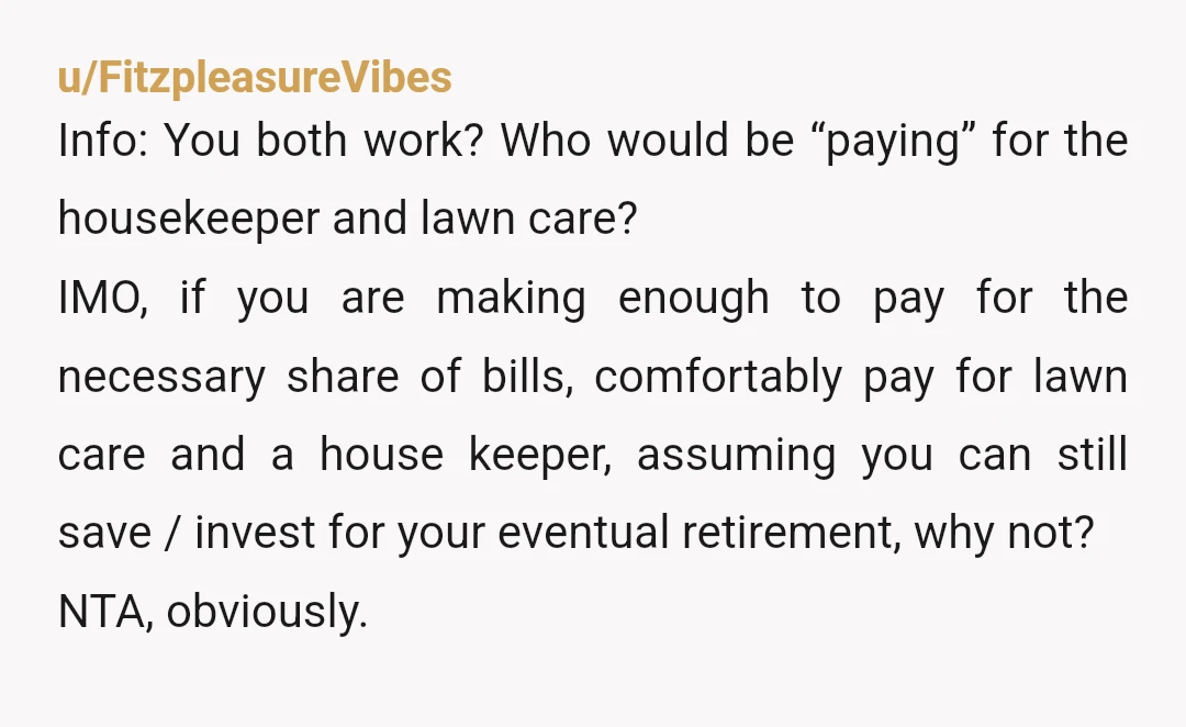 u/FitzpleasureVibes Info: You both work? Who would be “paying” for the housekeeper and lawn care? IMO, if you are making enough to pay for the necessary share of bills, comfortably...