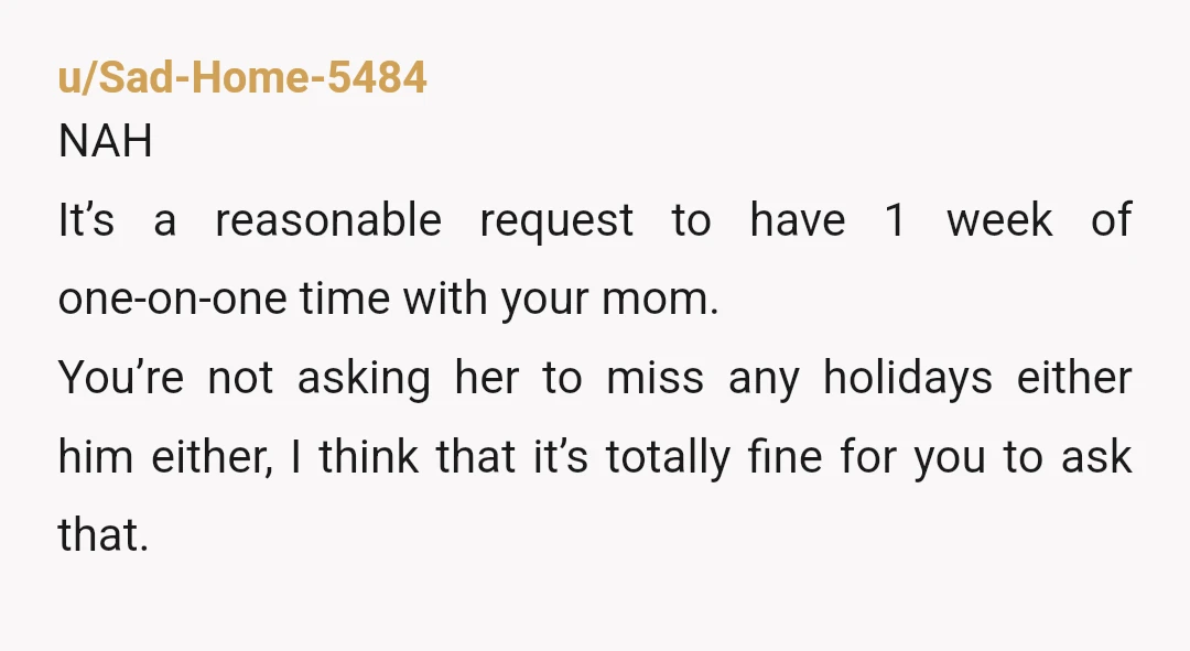 u/Sad-Home-5484 NAH It’s a reasonable request to have 1 week of one-on-one time with your mom. You’re not asking her to miss any holidays either him either, I think that...