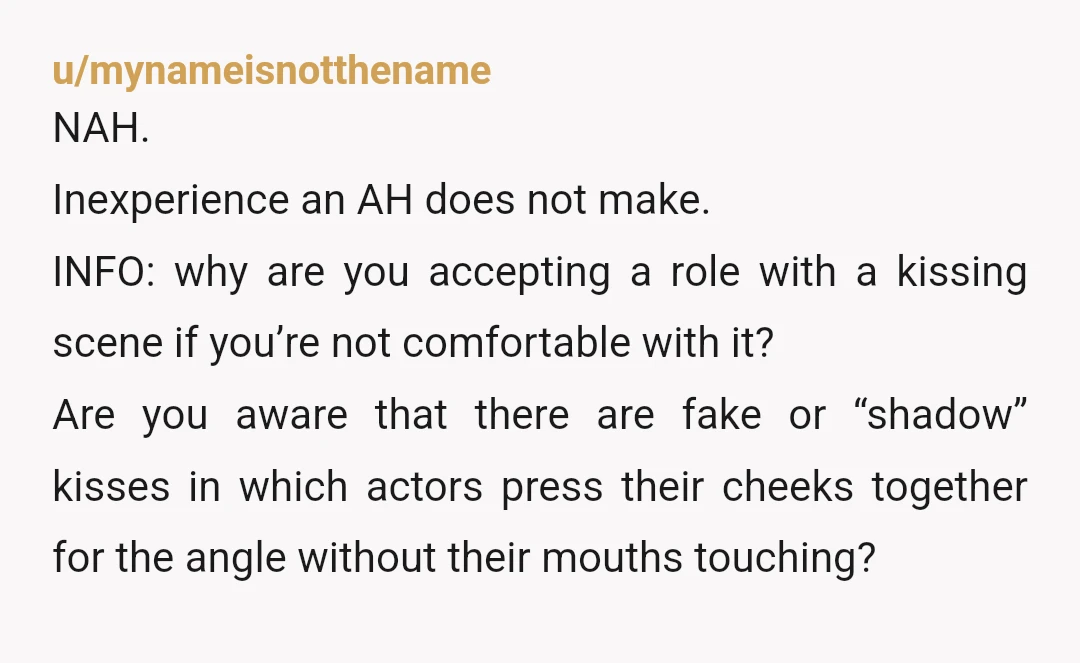u/mynameisnotthename NAH. Inexperience an AH does not make. INFO: why are you accepting a role with a kissing scene if you’re not comfortable with it? Are you aware that there...