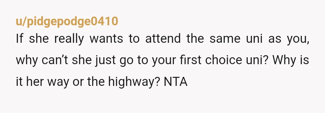 u/pidgepodge0410 If she really wants to attend the same uni as you, why can’t she just go to your first choice uni? Why is it her way or the highway?...
