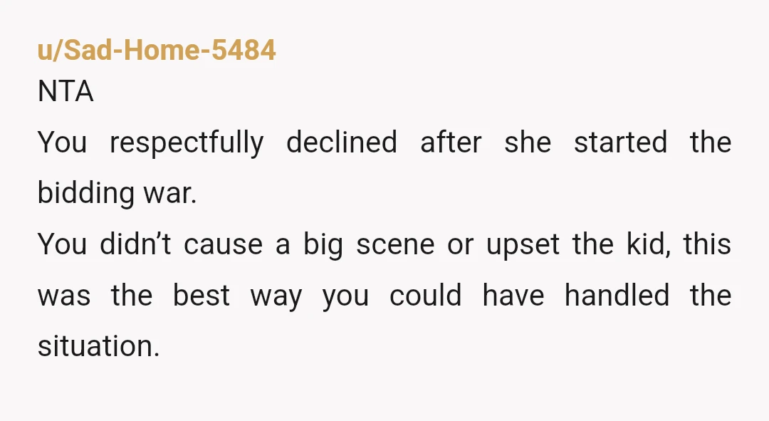 u/Sad-Home-5484 NTA You respectfully declined after she started the bidding war. You didn’t cause a big scene or upset the kid, this was the best way you could have handled...