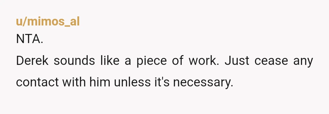 u/mimos_al
NTA.
Derek sounds like a piece of work. Just cease any contact with him unless it's necessary.