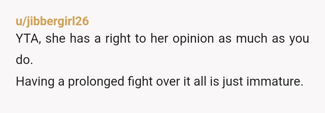u/jibbergirl26
YTA, she has a right to her opinion as much as you do.
Having a prolonged fight over it all is just immature.