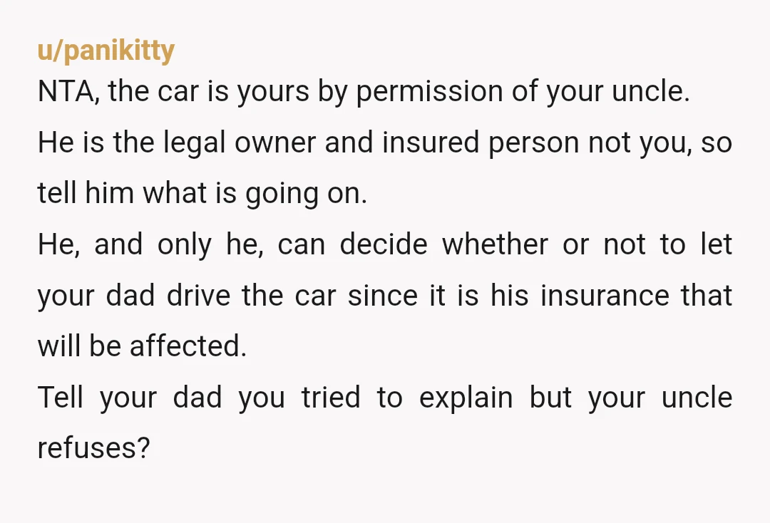 u/panikitty NTA, the car is yours by permission of your uncle. He is the legal owner and insured person not you, so tell him what is going on. He, and...