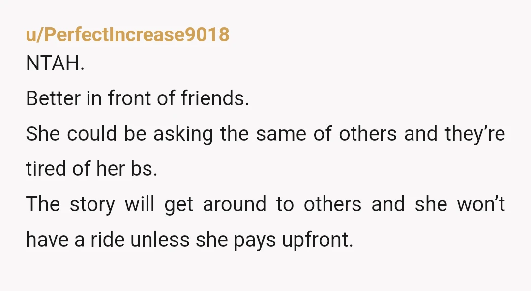 u/PerfectIncrease9018 NTAH. Better in front of friends. She could be asking the same of others and they’re tired of her bs. The story will get around to others and she...