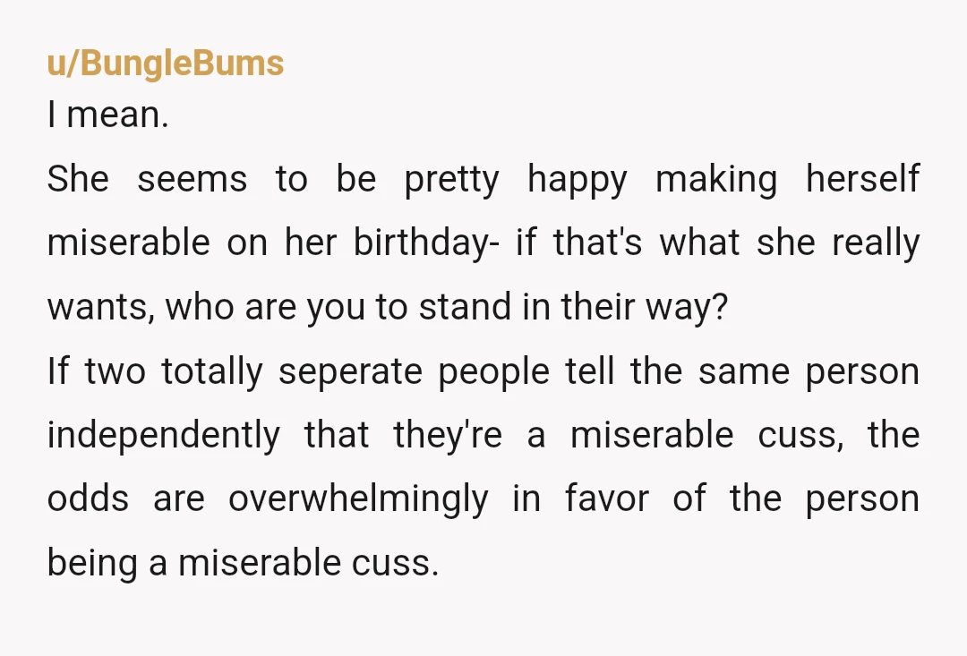 u/BungleBums I mean. She seems to be pretty happy making herself miserable on her birthday- if that's what she really wants, who are you to stand in their way? If...