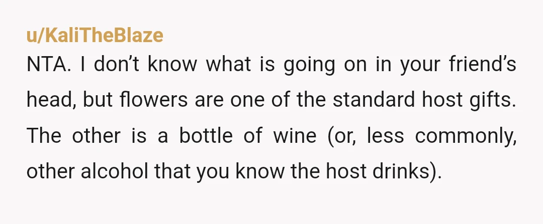 u/KaliTheBlaze NTA. I don’t know what is going on in your friend’s head, but flowers are one of the standard host gifts. The other is a bottle of wine (or,...