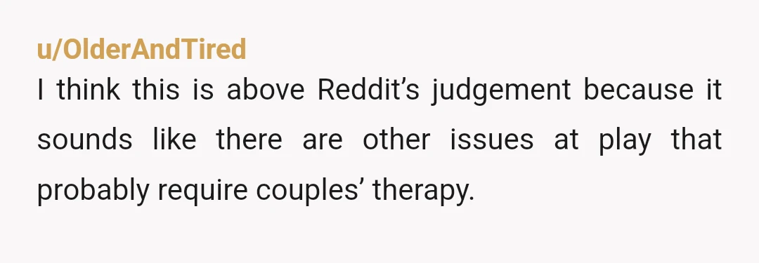 u/OlderAndTired
I think this is above Reddit’s judgement because it sounds like there are other issues at play that probably require couples’ therapy.