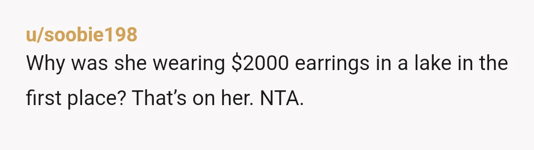 u/soobie198
Why was she wearing $2000 earrings in a lake in the first place? That’s on her. NTA.
