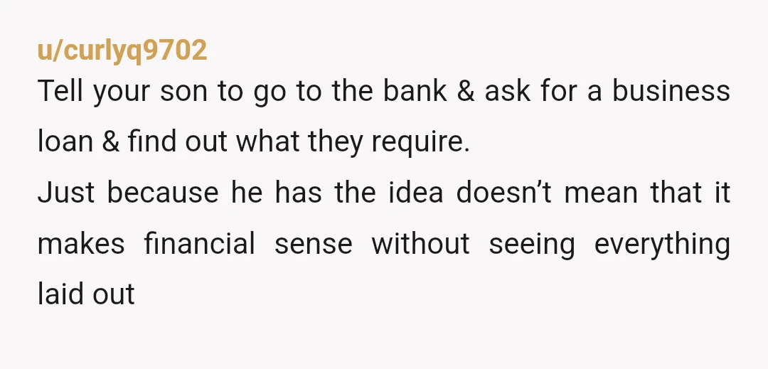 u/curlyq9702 Tell your son to go to the bank & ask for a business loan & find out what they require. Just because he has the idea doesn’t mean that...